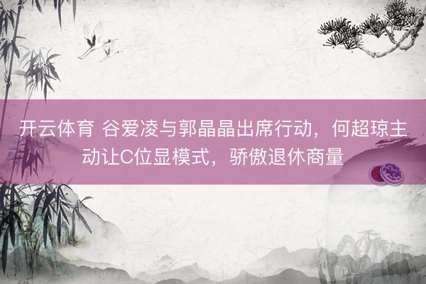 开云体育 谷爱凌与郭晶晶出席行动，何超琼主动让C位显模式，骄傲退休商量