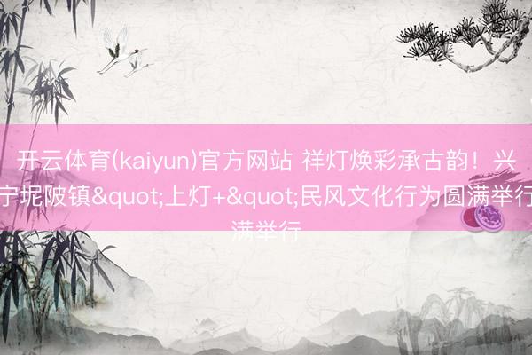 开云体育(kaiyun)官方网站 祥灯焕彩承古韵！兴宁坭陂镇"上灯+"民风文化行为圆满举行