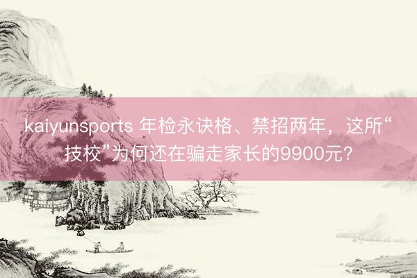 kaiyunsports 年检永诀格、禁招两年，这所“技校”为何还在骗走家长的9900元？