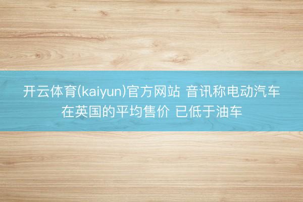 开云体育(kaiyun)官方网站 音讯称电动汽车在英国的平均售价 已低于油车